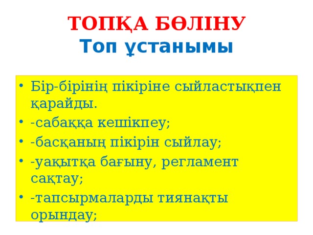 ТОПҚА БӨЛІНУ  Топ ұстанымы   Бір-бірінің пікіріне сыйластықпен қарайды. -сабаққа кешікпеу; -басқаның пікірін сыйлау; -уақытқа бағыну, регламент сақтау; -тапсырмаларды тиянақты орындау; 