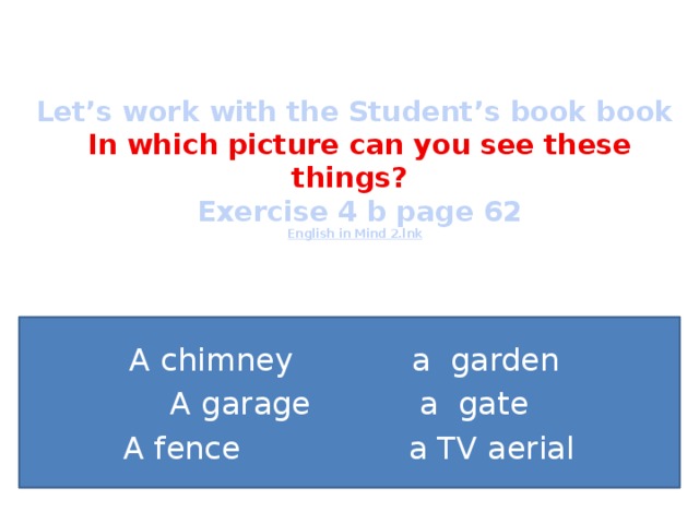   Let’s work with the Student’s book book   In which picture can you see these things?  Exercise 4 b page 62  English in Mind 2.lnk A chimney a garden A garage a gate A fence a TV aerial 