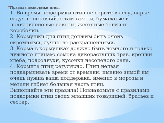 Правила подкормки птиц.  1. Во время подкормки птиц не сорите в лесу, парке, саду: не оставляйте там газеты, бумажные и полиэтиленовые пакеты, жестяные банки и коробочки.   2. Кормушки для птиц должны быть очень скромными, лучше не раскрашенными.   3. Корма в кормушках должно быть немного и только нужного птицам: семена дикорастущих трав, крошки хлеба, подсолнухи, кусочки несоленого сала.   4. Кормите птиц регулярно. Птиц нельзя подкармливать время от времени: именно зимой им очень нужна ваша поддержка, именно в морозы и метели гибнет большая часть птиц.   Выполняйте эти правила! Познакомьте с правилами подкормки птиц своих младших товарищей, братьев и сестер.    