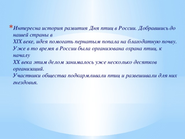 Интересна история развития Дня птиц в России. Добравшись до нашей страны в  ХIХ веке, идея помогать пернатым попала на благодатную почву. Уже в то время в России была организована охрана птиц, к началу  ХХ века этим делом занималось уже несколько десятков организаций.    Участники общества подкармливали птиц и развешивали для них гнездовья.  