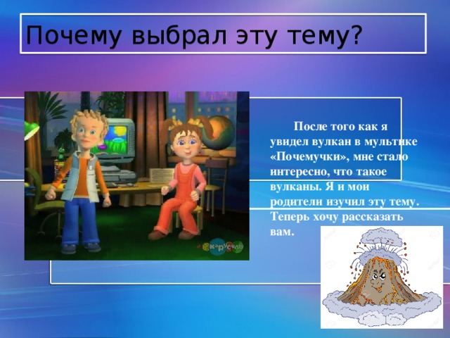 Почему выбрал эту тему?  После того как я увидел вулкан в мультике «Почемучки», мне стало интересно, что такое вулканы. Я и мои родители изучил эту тему. Теперь хочу рассказать вам. 