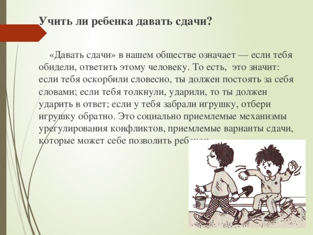 Учить ли ребенка давать сдачи?  «Давать сдачи» в нашем обществе означает — если тебя обидели, ответить этому человеку. То есть, это значит: если тебя оскорбили словесно, ты должен постоять за себя словами; если тебя толкнули, ударили, то ты должен ударить в ответ; если у тебя забрали игрушку, отбери игрушку обратно. Это социально приемлемые механизмы урегулирования конфликтов, приемлемые варианты сдачи, которые может себе позволить ребенок. 