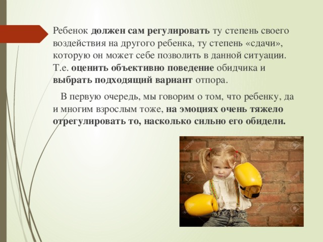 Ребенок должен сам регулировать ту степень своего воздействия на другого ребенка, ту степень «сдачи», которую он может себе позволить в данной ситуации. Т.е. оценить объективно поведение обидчика и выбрать подходящий вариант отпора.  В первую очередь, мы говорим о том, что ребенку, да и многим взрослым тоже, на эмоциях очень тяжело отрегулировать то, насколько сильно его обидели. 