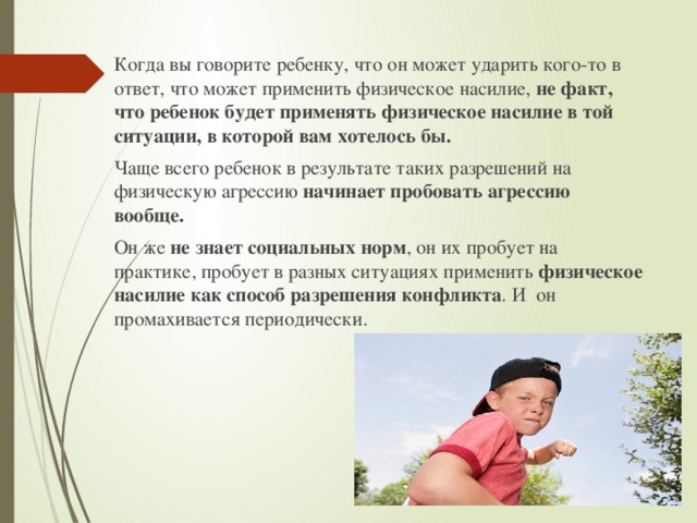 Когда вы говорите ребенку, что он может ударить кого-то в ответ, что может применить физическое насилие, не  факт, что ребенок будет применять физическое насилие в той ситуации, в которой вам хотелось бы. Чаще всего ребенок в результате таких разрешений на физическую агрессию начинает пробовать агрессию вообще. Он же не знает социальных норм , он их пробует на практике, пробует в разных ситуациях применить физическое насилие как способ разрешения конфликта . И он промахивается периодически. 