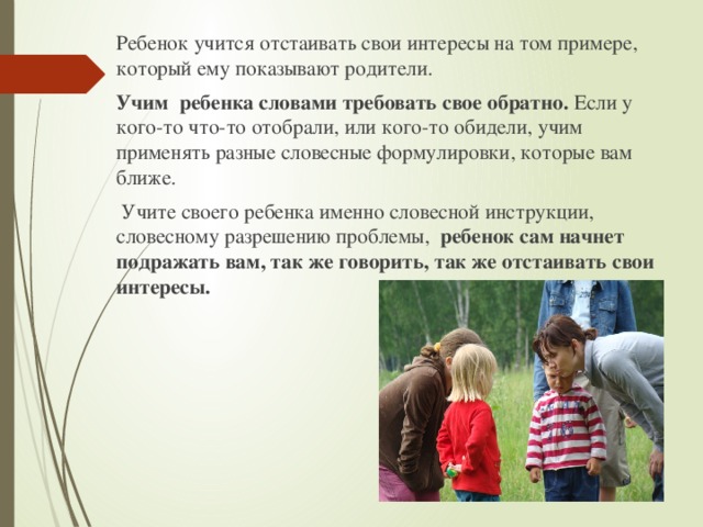 Ребенок учится отстаивать свои интересы на том примере, который ему показывают родители. Учим ребенка словами требовать свое обратно. Если у кого-то что-то отобрали, или кого-то обидели, учим применять разные словесные формулировки, которые вам ближе.  Учите своего ребенка именно словесной инструкции, словесному разрешению проблемы, ребенок сам начнет подражать вам, так же говорить, так же отстаивать свои интересы. 