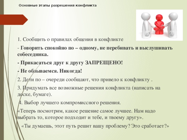 Основные этапы разрешения конфликта   1. Сообщить о правилах общения в конфликте - Говорить спокойно по – одному, не перебивать и выслушивать собеседника. - Прикасаться друг к другу ЗАПРЕЩЕНО! - Не обзываемся. Никогда! 2. Дети по – очереди сообщают, что привело к конфликту . 3. Придумать все возможные решения конфликта (написать на доске, бумаге).  4. Выбор лучшего компромиссного решения. «Теперь посмотрим, какое решение самое лучшее. Нам надо выбрать то, которое подходит и тебе, и твоему другу».     «Ты думаешь, этот путь решит вашу проблему? Это сработает?»      