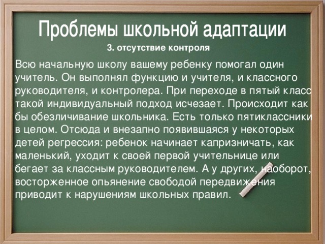 3. отсутствие контроля  Всю начальную школу вашему ребенку помогал один учитель. Он выполнял функцию и учителя, и классного руководителя, и контролера. При переходе в пятый класс такой индивидуальный подход исчезает. Происходит как бы обезличивание школьника. Есть только пятиклассники в целом. Отсюда и внезапно появившаяся у некоторых детей регрессия: ребенок начинает капризничать, как маленький, уходит к своей первой учительнице или бегает з a классным руководителем. А у других, наоборот, восторженное опьянение свободой передвижения приводит к нарушениям школьных правил. 