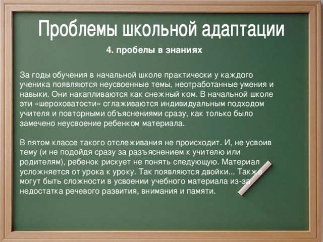 4. пробелы в знаниях  За годы обучения в начальной школе практически у каждого ученика появляются неусвоенные темы, неотработанные умения и навыки. Они накапливаются как снежный ком.  В начальной школе эти «шероховатости» сглаживаются индивидуальным подходом учителя и повторными объяснениями сразу, как только было замечено неусвоение ребенком материала. В пятом классе такого отслеживания не происходит. И, не усвоив тему (и не подойдя сразу за разъяснением к учителю или родителям), ребенок рискует не понять следующую. Материал усложняется от урока к уроку. Так появляются двойки... Также могут быть сложности в усвоении учебного материала из-за недостатка речевого развития, внимания и памяти.  