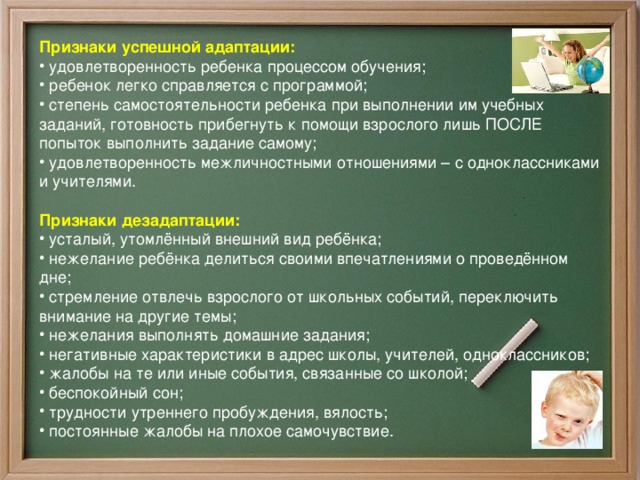 Признаки успешной адаптации:  удовлетворенность ребенка процессом обучения;  ребенок легко справляется с программой;  степень самостоятельности ребенка при выполнении им учебных заданий, готовность прибегнуть к помощи взрослого лишь ПОСЛЕ попыток выполнить задание самому;  удовлетворенность межличностными отношениями – с одноклассниками и учителями.   Признаки дезадаптации:  усталый, утомлённый внешний вид ребёнка;  нежелание ребёнка делиться своими впечатлениями о проведённом дне;  стремление отвлечь взрослого от школьных событий, переключить внимание на другие темы;  нежелания выполнять домашние задания;  негативные характеристики в адрес школы, учителей, одноклассников;  жалобы на те или иные события, связанные со школой;  беспокойный сон;  трудности утреннего пробуждения, вялость;  постоянные жалобы на плохое самочувствие.  