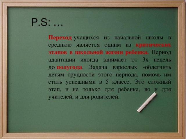 P.S: … Переход   учащихся из начальной школы в среднюю является одним из критических этапов в школьной жизни ребенка. Период адаптации иногда занимает от 3х недель до   полугода . Задача взрослых -облегчить детям трудности этого периода, помочь им стать успешными в 5 классе. Это сложный этап, и не только для ребенка, но и для учителей, и для родителей. 