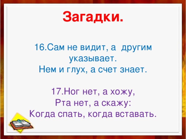   Загадки.   16.Сам не видит, а другим указывает.  Нем и глух, а счет знает.   17.Ног нет, а хожу,  Рта нет, а скажу:  Когда спать, когда вставать.    