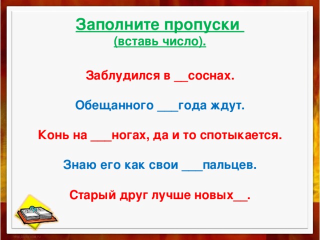 Заполните пропуски  (вставь число).   Заблудился в __соснах.   Обещанного ___года ждут.   Конь на ___ногах, да и то спотыкается.   Знаю его как свои ___пальцев.   Старый друг лучше новых__.   