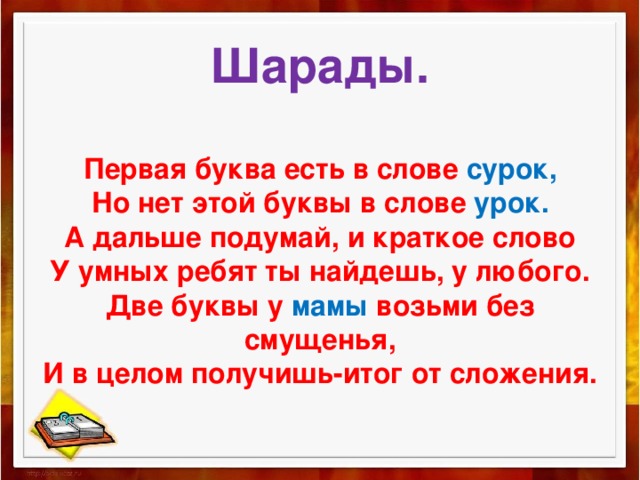  Шарады.   Первая буква есть в слове сурок,  Но нет этой буквы в слове урок.  А дальше подумай, и краткое слово  У умных ребят ты найдешь, у любого.  Две буквы у мамы возьми без смущенья,  И в целом получишь-итог от сложения.    
