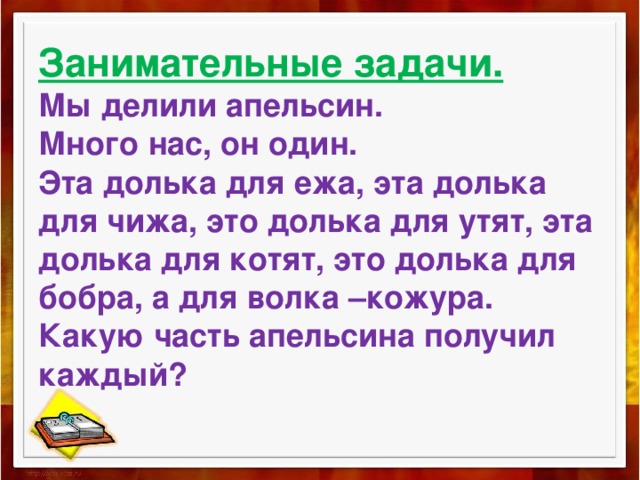 Занимательные задачи.  Мы делили апельсин.  Много нас, он один.  Эта долька для ежа, эта долька для чижа, это долька для утят, эта долька для котят, это долька для бобра, а для волка –кожура.  Какую часть апельсина получил каждый? 