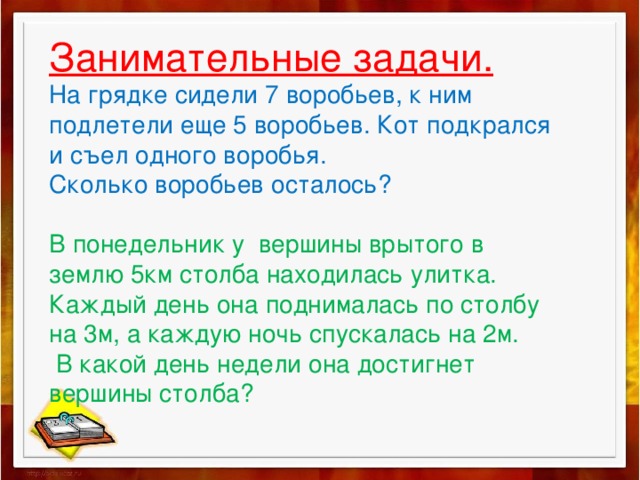 Занимательные задачи.  На грядке сидели 7 воробьев, к ним подлетели еще 5 воробьев. Кот подкрался и съел одного воробья.  Сколько воробьев осталось?   В понедельник у вершины врытого в землю 5км столба находилась улитка. Каждый день она поднималась по столбу на 3м, а каждую ночь спускалась на 2м.  В какой день недели она достигнет вершины столба?   