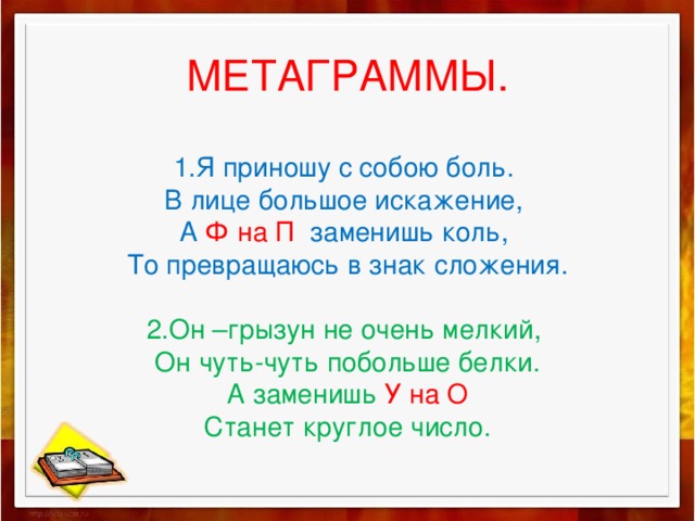 МЕТАГРАММЫ.   1.Я приношу с собою боль.  В лице большое искажение,  А Ф на П заменишь коль,  То превращаюсь в знак сложения.   2.Он –грызун не очень мелкий,  Он чуть-чуть побольше белки.  А заменишь У на О  Станет круглое число. 