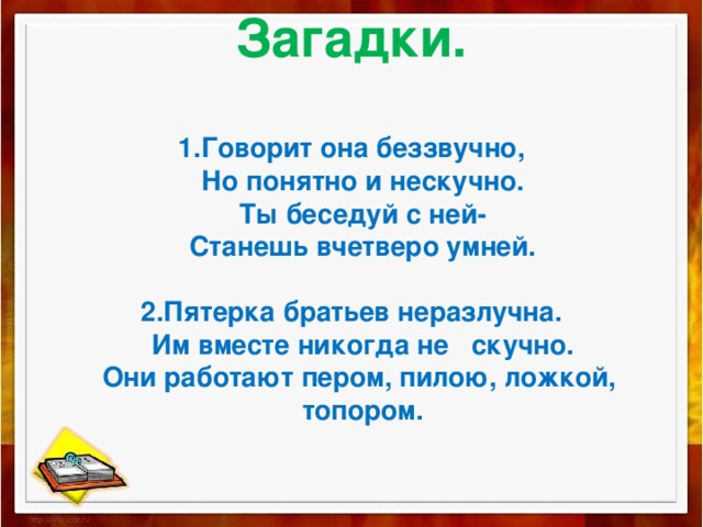 Загадки.   1.Говорит она беззвучно,  Но понятно и нескучно.  Ты беседуй с ней-  Станешь вчетверо умней.   2.Пятерка братьев неразлучна.  Им вместе никогда не скучно.  Они работают пером, пилою, ложкой,  топором.   