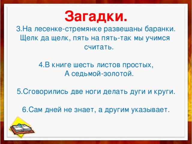 Загадки.  3.На лесенке-стремянке развешаны баранки.  Щелк да щелк, пять на пять-так мы учимся  считать.   4.В книге шесть листов простых,  А седьмой-золотой.   5.Сговорились две ноги делать дуги и круги.   6.Сам дней не знает, а другим указывает.   