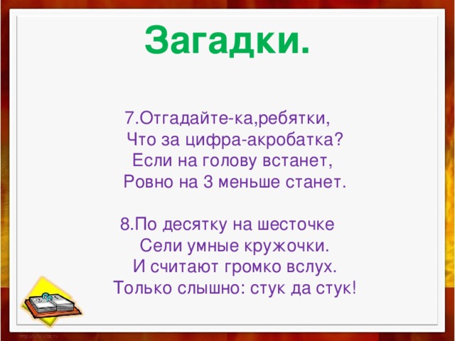 Загадки.   7.Отгадайте-ка,ребятки,  Что за цифра-акробатка?  Если на голову встанет,  Ровно на 3 меньше станет.   8.По десятку на шесточке  Сели умные кружочки.  И считают громко вслух.  Только слышно: стук да стук! 