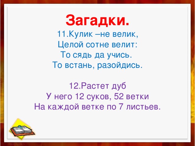 Загадки.  11.Кулик –не велик,  Целой сотне велит:  То сядь да учись.  То встань, разойдись.   12.Растет дуб  У него 12 суков, 52 ветки  На каждой ветке по 7 листьев.   