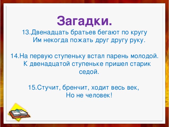 Загадки.  13.Двенадцать братьев бегают по кругу  Им некогда пожать друг другу руку.   14.На первую ступеньку встал парень молодой.  К двенадцатой ступеньке пришел старик  седой.   15.Стучит, бренчит, ходит весь век,  Но не человек! 