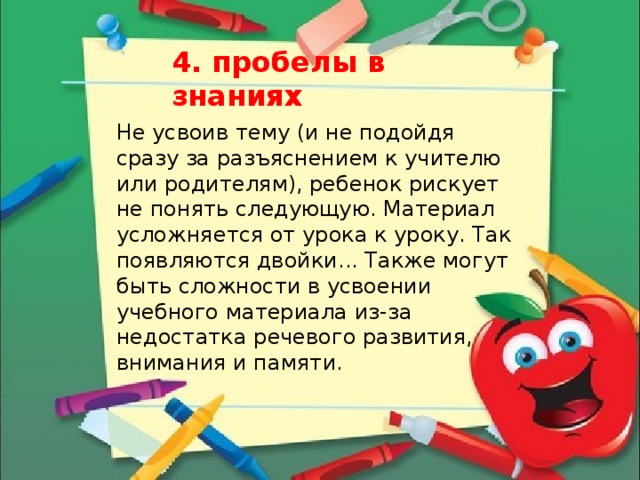 4. пробелы в знаниях  Не усвоив тему (и не подойдя сразу за разъяснением к учителю или родителям), ребенок рискует не понять следующую. Материал усложняется от урока к уроку. Так появляются двойки... Также могут быть сложности в усвоении учебного материала из-за недостатка речевого развития, внимания и памяти. 