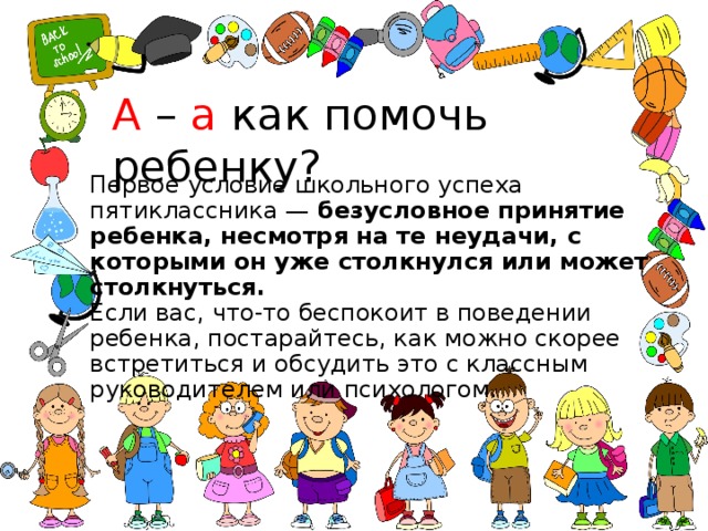 А – а как помочь ребенку? Первое условие школьного успеха пятиклассника — безусловное принятие ребенка, несмотря на те неудачи, с которыми он уже столкнулся или может столкнуться.  Если вас, что-то беспокоит в поведении ребенка, постарайтесь, как можно скорее встретиться и обсудить это с классным руководителем или психологом. 
