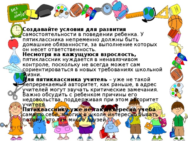 Создавайте условия для развития самостоятельности в поведении ребенка. У пятиклассника непременно должны быть домашние обязанности, за выполнение которых он несет ответственность. Несмотря на кажущуюся взрослость, пятиклассник нуждается в ненавязчивом контроле, поскольку не всегда может сам сориентироваться в новых требованиях школьной жизни. Для пятиклассника учитель – уже не такой непререкаемый авторитет, как раньше, в адрес учителей могут звучать критические замечания. Важно обсудить с ребенком причины его недовольства, поддерживая при этом авторитет учителя. Пятикласснику уже не так интересна учеба сама по себе, многим в школе интересно бывать потому, что там много друзей. 