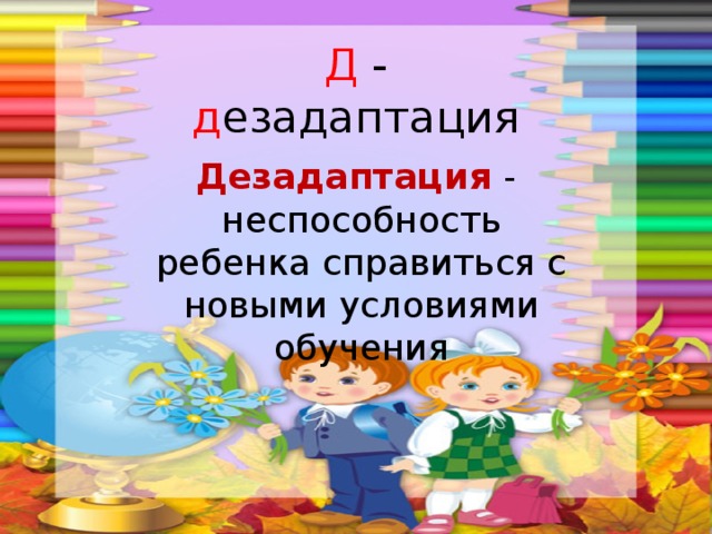 Д - д езадаптация Дезадаптация - неспособность ребенка справиться с новыми условиями обучения 