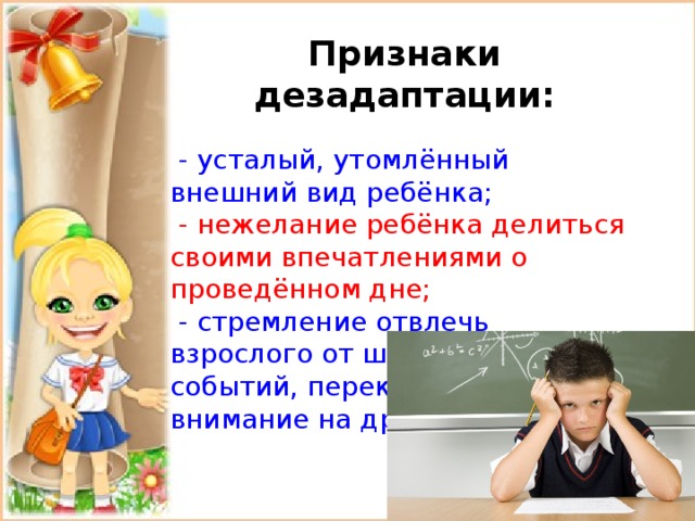 Признаки дезадаптации:  - усталый, утомлённый внешний вид ребёнка;  - нежелание ребёнка делиться своими впечатлениями о проведённом дне;  - стремление отвлечь взрослого от школьных событий, переключить внимание на другие темы; 