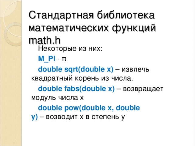 Стандартная библиотека математических ф ункций  math.h Некоторые из них: M_PI - π double sqrt(double x)   – извлечь квадратный корень из числа. double fabs(double x)   – возвращает модуль числа х double pow(double x, double y)  – возводит x в степень y 