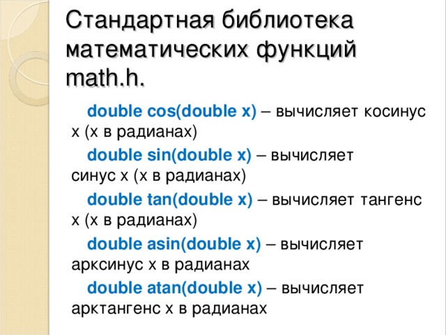 Стандартная библиотека математических ф ункций  math.h. double cos(double x)  – вычисляет косинус х (х в радианах) double sin(double x)   – вычисляет синус x (х в радианах) double tan(double x)  – вычисляет тангенс х (х в радианах) double asin(double x)   – вычисляет арксинус х в радианах double atan(double x)   – вычисляет арктангенс х в радианах 