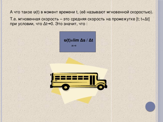 А что такое ʋ(t) в момент времени t, (её называют мгновенной скоростью). Т.е. мгновенная скорость – это средняя скорость на промежутке [t; t+∆t] при условии, что ∆t →0. Это значит, что : ʋ(t)=lim ∆s / ∆t  ∆ t→0  