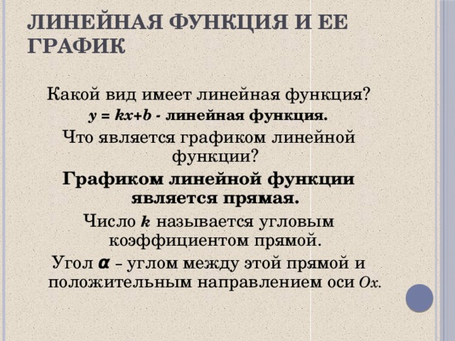 Линейная функция и ее график Какой вид имеет  линейная функция? y = kx+b  - линейная функция. Что является графиком линейной функции? Графиком линейной функции является прямая. Число k называется угловым коэффициентом прямой. Угол  α  –  углом между этой прямой и положительным направлением оси  Ox. 