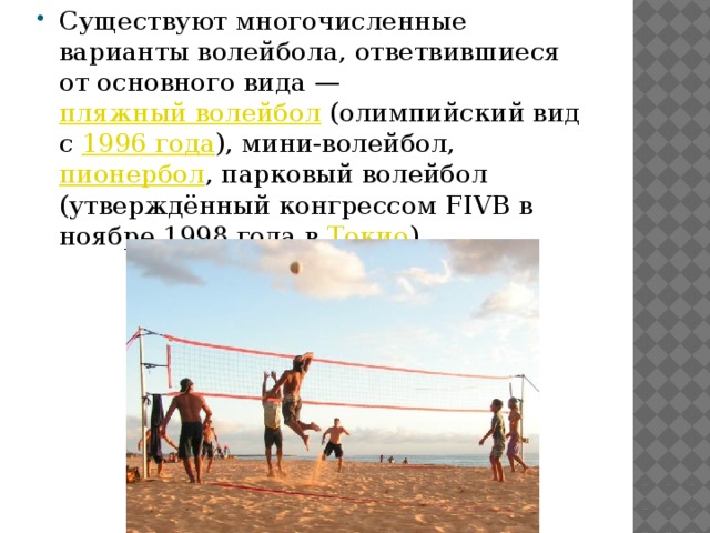 Существуют многочисленные варианты волейбола, ответвившиеся от основного вида —  пляжный волейбол  (олимпийский вид с  1996 года ), мини-волейбол,  пионербол , парковый волейбол (утверждённый конгрессом FIVB в ноябре 1998 года в  Токио ) 