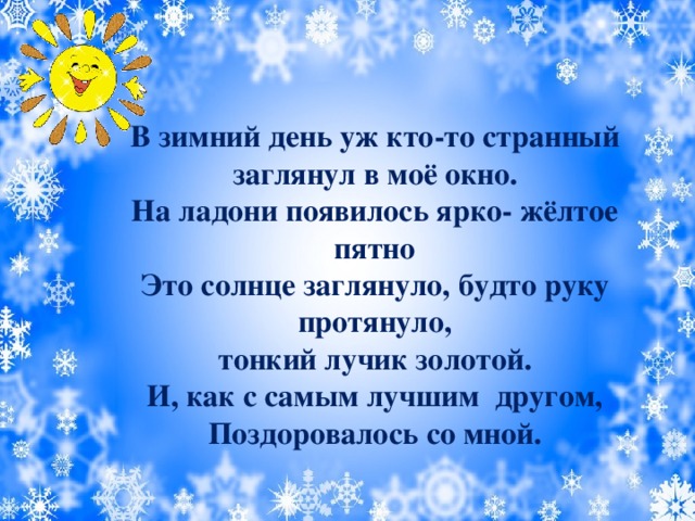 В зимний день уж кто-то странный  заглянул в моё окно. На ладони появилось ярко- жёлтое пятно  Это солнце заглянуло, будто руку протянуло,  тонкий лучик золотой. И, как с самым лучшим другом, Поздоровалось со мной.