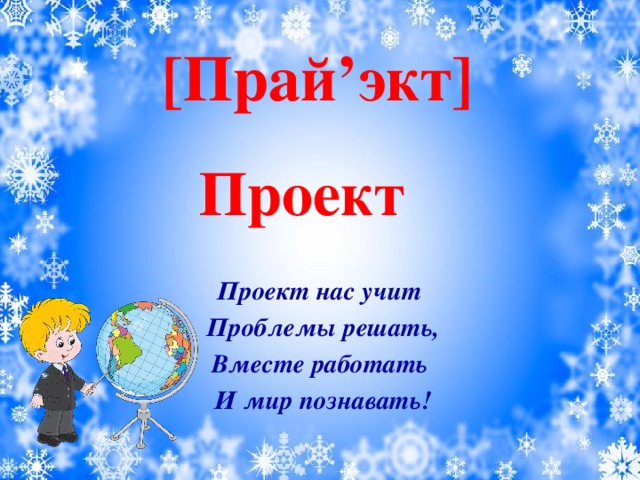 [Прай’экт]      Проект нас учит Проблемы решать, Вместе работать И мир познавать!  Проект