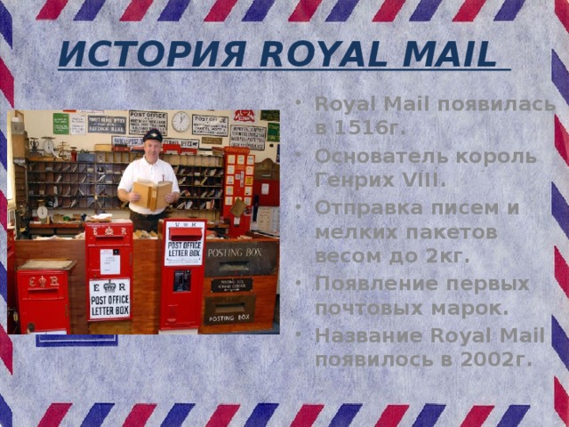 ИСТОРИЯ ROYAL MAIL Royal Mail появилась в 1516г. Основатель король Генрих VIII. Отправка писем и мелких пакетов весом до 2кг. Появление первых почтовых марок. Название Royal Mail появилось в 2002г.   