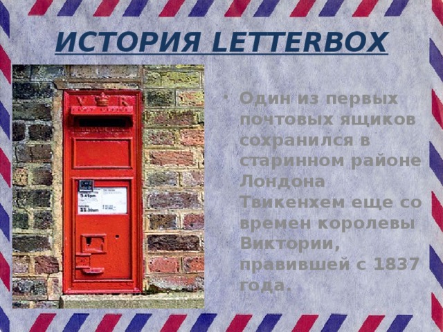 ИСТОРИЯ LETTERBOX Один из первых почтовых ящиков сохранился в старинном районе Лондона Твикенхем еще со времен королевы Виктории, правившей с 1837 года. 