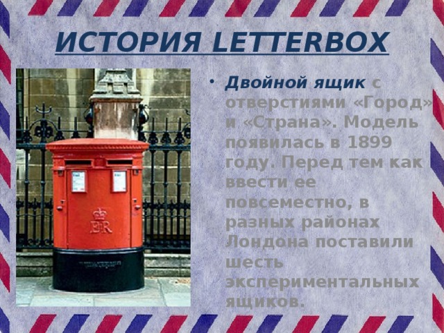 ИСТОРИЯ LETTERBOX Двойной ящик с отверстиями «Город» и «Страна». Модель появилась в 1899 году. Перед тем как ввести ее повсеместно, в разных районах Лондона поставили шесть экспериментальных ящиков. 