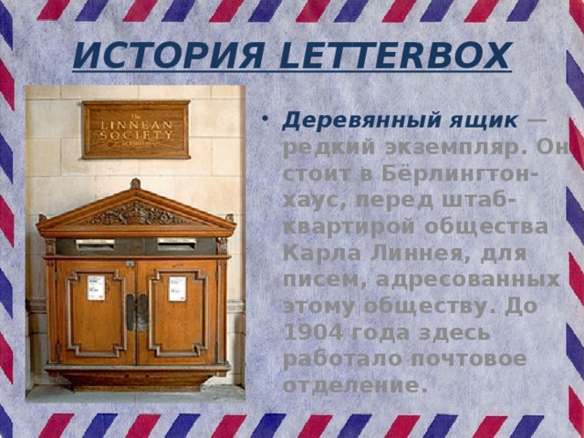 ИСТОРИЯ LETTERBOX Деревянный ящик — редкий экземпляр. Он стоит в Бёрлингтон-хаус, перед штаб-квартирой общества Карла Линнея, для писем, адресованных этому обществу. До 1904 года здесь работало почтовое отделение. 