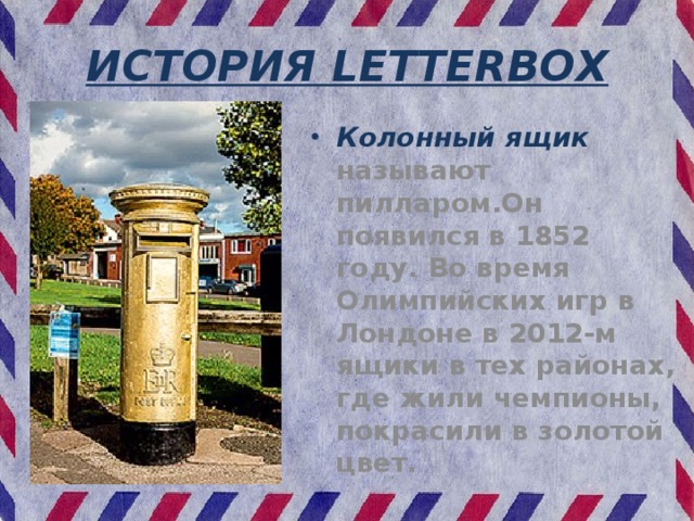 ИСТОРИЯ LETTERBOX Колонный ящик называют пилларом.Он появился в 1852 году. Во время Олимпийских игр в Лондоне в 2012-м ящики в тех районах, где жили чемпионы, покрасили в золотой цвет. 