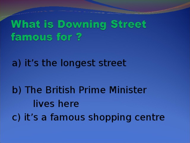 a) it’s the longest street b) The British Prime Minister  lives here c) it’s a famous shopping centre