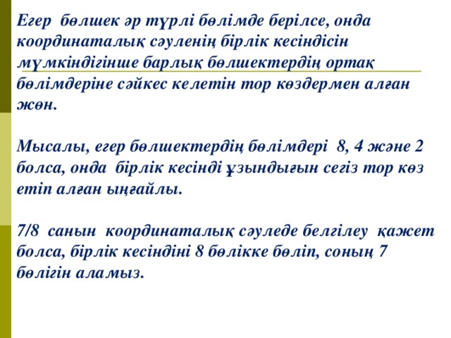 Егер бөлшек әр түрлі бөлімде берілсе, онда координаталық сәуленің бірлік кесіндісін мүмкіндігінше барлық бөлшектердің ортақ бөлімдеріне сәйкес келетін тор көздермен алған жөн.  Мысалы, егер бөлшектердің бөлімдері 8, 4 және 2 болса, онда бірлік кесінді ұзындығын сегіз тор көз етіп алған ыңғайлы.  7/8 санын координаталық сәуледе белгілеу қажет болса, бірлік кесіндіні 8 бөлікке бөліп, соның 7 бөлігін аламыз. 