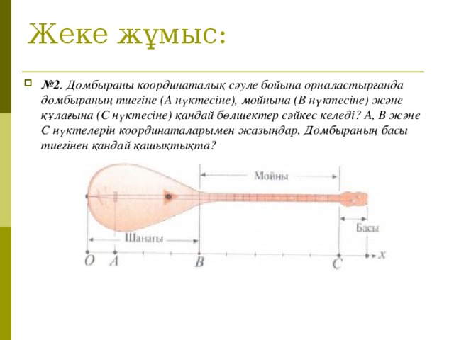 Жеке жұмыс: № 2 . Домбыраны координаталық сәуле бойына орналастырғанда домбыраның тиегіне (А нүктесіне), мойнына (В нүктесіне) және құлағына (С нүктесіне) қандай бөлшектер сәйкес келеді? А, В және С нүктелерін координаталарымен жазыңдар. Домбыраның басы тиегінен қандай қашықтықта?   