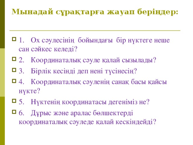 Мынада й сұрақтарға жауап беріңдер: 1.  Ох сәулесінің бойындағы бір нүктеге неше сан сәйкес келеді? 2.  Координаталық сәуле қалай сызылады? 3.  Бірлік кесінді деп нені түсінесің? 4.  Координаталық сәуленің санақ басы қайсы нүкте? 5.  Нүктенің координатасы дегеніміз не? 6.  Дұрыс және аралас бөлшектерді координаталық сәуледе қалай кескіндейді?  