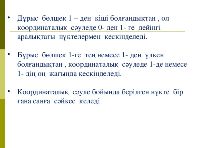 Дұрыс бөлшек 1 – ден кіші болғандықтан , ол координаталық сәуледе 0- ден 1- ге дейінгі аралықтағы нүктелермен кескінделеді. Бұрыс бөлшек 1-ге тең немесе 1- ден үлкен болғандықтан , координаталық сәуледе 1-де немесе 1- дің оң жағында кескінделеді. Координаталық сәуле бойында берілген нүкте бір ғана санға сәйкес келеді 