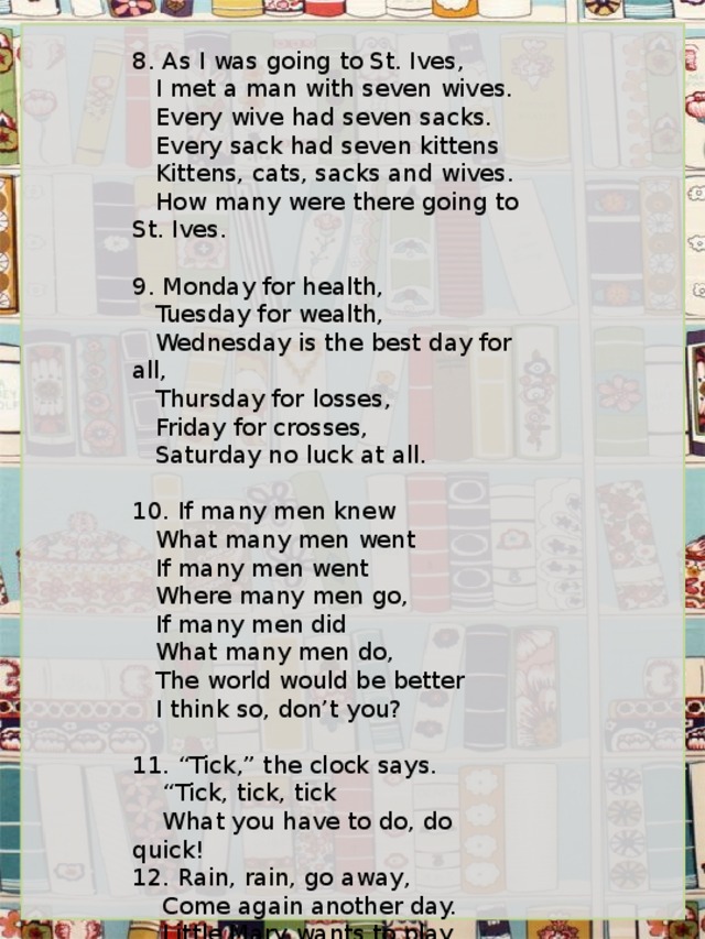 8. As I was going to St. Ives,    I met a man with seven wives.    Every wive had seven sacks.    Every sack had seven kittens    Kittens, cats, sacks and wives.    How many were there going to St. Ives.   9 . Monday for health,    Tuesday for wealth,    Wednesday is the best day for all,    Thursday for losses,    Friday for crosses,    Saturday no luck at all.   10 . If many men knew    What many men went    If many men went    Where many men go,    If many men did    What many men do,    The world would be better    I think so, don’t you?   1 1 . “Tick,” the clock says.     “ Tick, tick, tick     What you have to do, do quick! 12. Rain, rain, go away,     Come again another day.     Little Mary wants to play.   