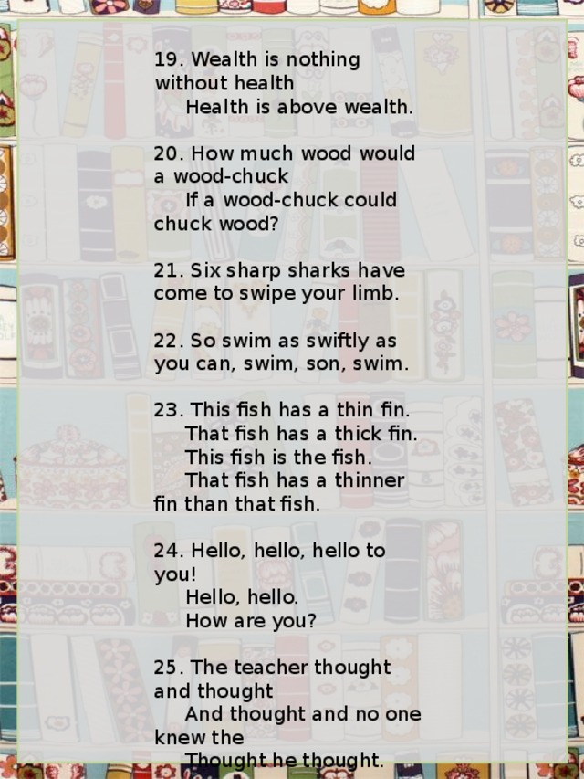 19. Wealth is nothing without health      Health is above wealth.   20. How much wood would a wood-chuck      If a wood-chuck could chuck wood?   21. Six sharp sharks have come to swipe your limb.   22. So swim as swiftly as you can, swim, son, swim.   23. This fish has a thin fin.      That fish has a thick fin.      This fish is the fish.      That fish has a thinner fin than that fish.   24. Hello, hello, hello to you!      Hello, hello.      How are you?   25. The teacher thought and thought      And thought and no one knew the      Thought he thought. 