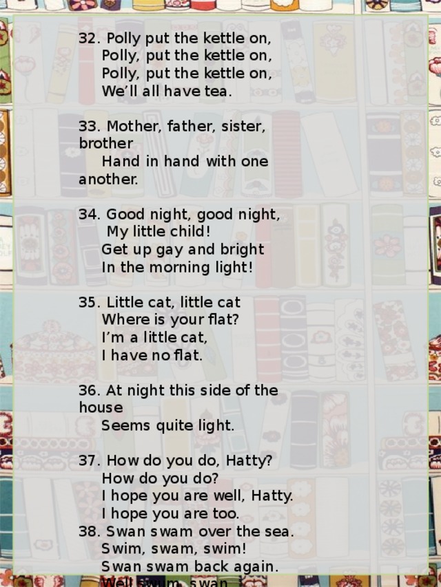   32. Polly put the kettle on,      Polly, put the kettle on,      Polly, put the kettle on,      We’ll all have tea.   33. Mother, father, sister, brother      Hand in hand with one another.   34. Good night, good night,       My little child!      Get up gay and bright      In the morning light!   35. Little cat, little cat      Where is your flat?      I’m a little cat,      I have no flat.   36. At night this side of the house      Seems quite light.   37. How do you do, Hatty?      How do you do?      I hope you are well, Hatty.      I hope you are too. 38. Swan swam over the sea.      Swim, swam, swim!      Swan swam back again.      Well swum, swan 